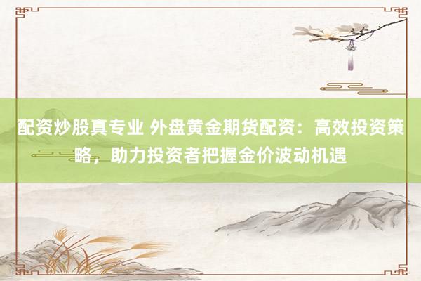 配资炒股真专业 外盘黄金期货配资：高效投资策略，助力投资者把握金价波动机遇
