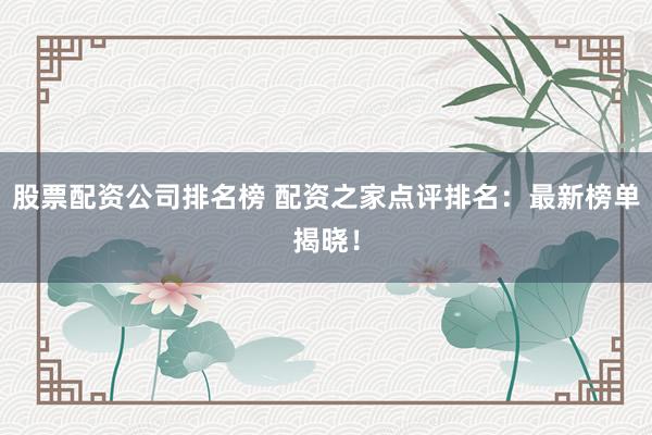 股票配资公司排名榜 配资之家点评排名：最新榜单揭晓！