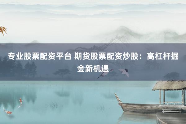 专业股票配资平台 期货股票配资炒股：高杠杆掘金新机遇