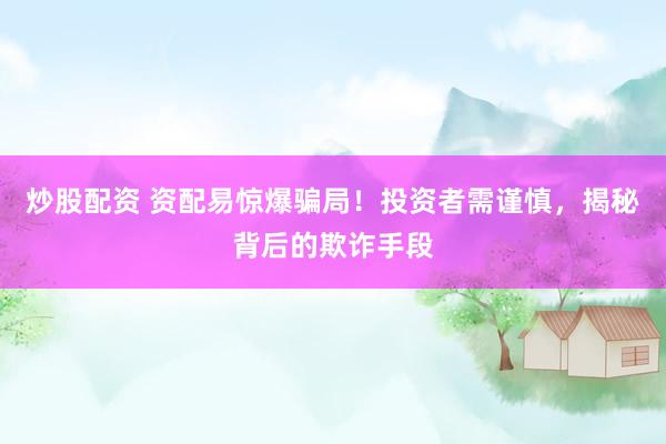 炒股配资 资配易惊爆骗局！投资者需谨慎，揭秘背后的欺诈手段