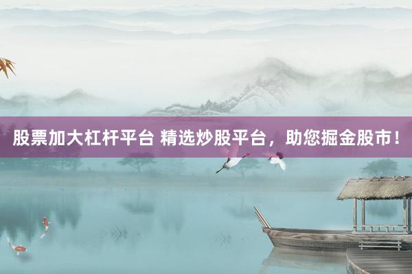 股票加大杠杆平台 精选炒股平台,助您掘金股市!