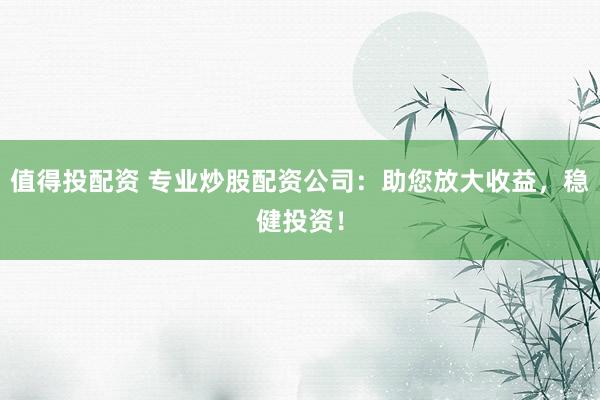值得投配资 专业炒股配资公司：助您放大收益，稳健投资！