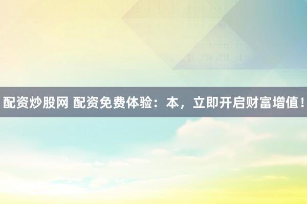配资炒股网 配资免费体验:本,立即开启财富增值!