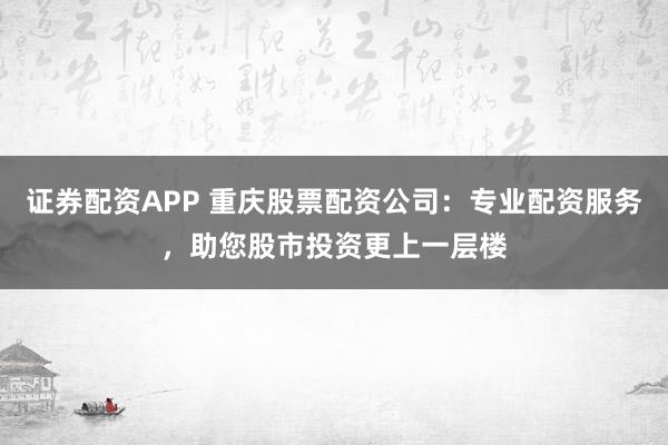 证券配资APP 重庆股票配资公司：专业配资服务，助您股市投资更上一层楼