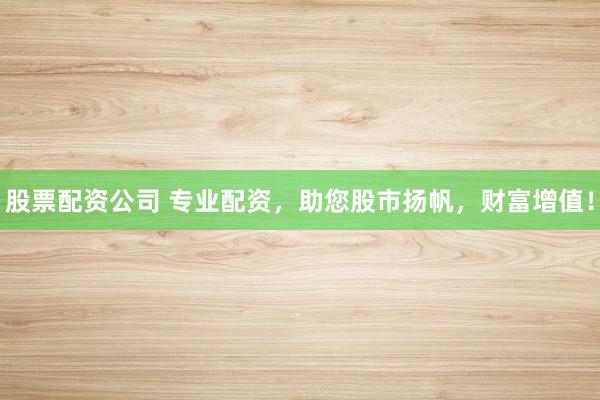 股票配资公司 专业配资，助您股市扬帆，财富增值！