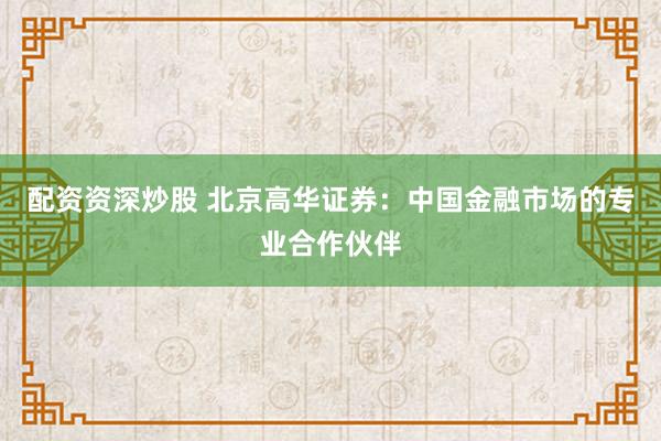 配资资深炒股 北京高华证券：中国金融市场的专业合作伙伴