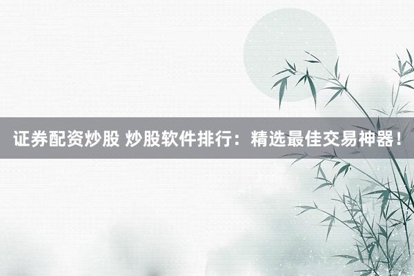 证券配资炒股 炒股软件排行：精选最佳交易神器！