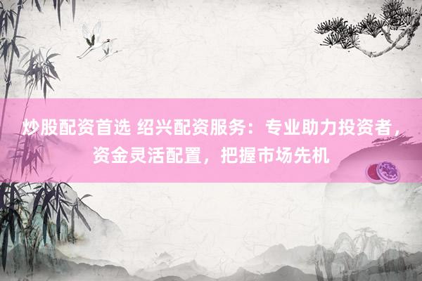 炒股配资首选 绍兴配资服务：专业助力投资者，资金灵活配置，把握市场先机