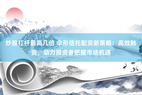 炒股杠杆最高几倍 伞形信托配资新策略：高效融资，助力投资者把握市场机遇