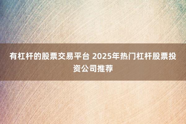 有杠杆的股票交易平台 2025年热门杠杆股票投资公司推荐