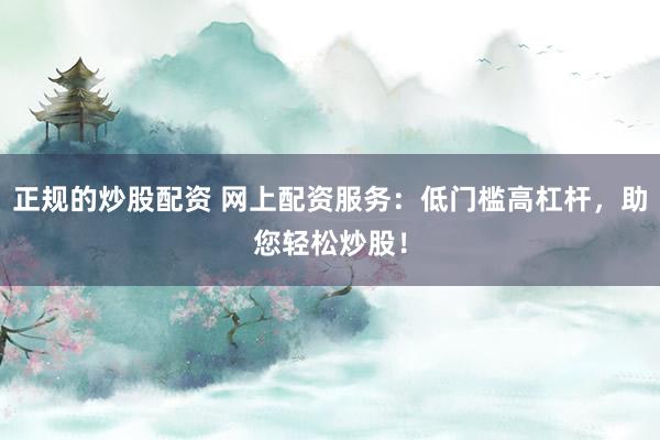 正规的炒股配资 网上配资服务：低门槛高杠杆，助您轻松炒股！