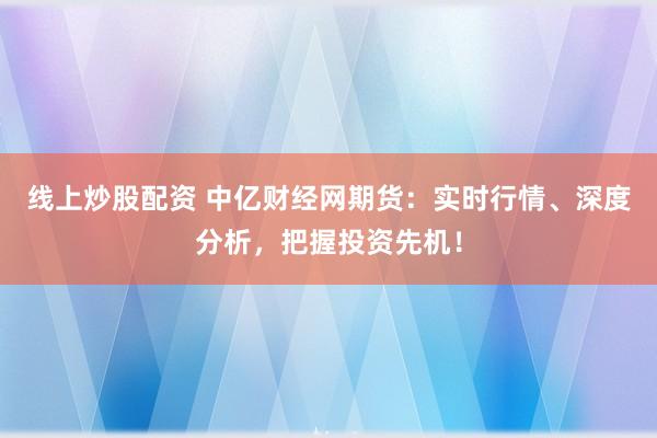 线上炒股配资 中亿财经网期货：实时行情、深度分析，把握投资先机！