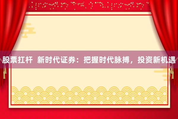 股票扛杆  新时代证券：把握时代脉搏，投资新机遇